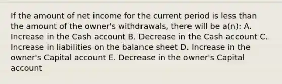 If the amount of net income for the current period is less than the amount of the owner's withdrawals, there will be a(n): A. Increase in the Cash account B. Decrease in the Cash account C. Increase in liabilities on the balance sheet D. Increase in the owner's Capital account E. Decrease in the owner's Capital account