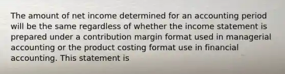 The amount of net income determined for an accounting period will be the same regardless of whether the income statement is prepared under a contribution margin format used in managerial accounting or the product costing format use in financial accounting. This statement is