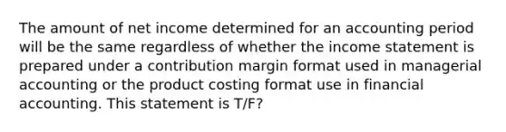 The amount of net income determined for an accounting period will be the same regardless of whether the income statement is prepared under a contribution margin format used in managerial accounting or the product costing format use in financial accounting. This statement is T/F?