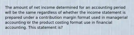 The amount of net income determined for an accounting period will be the same regardless of whether the income statement is prepared under a contribution margin format used in managerial accounting or the product costing format use in financial accounting. This statement is?