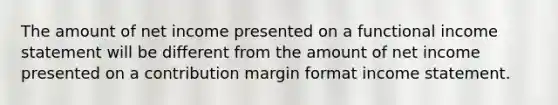 The amount of net income presented on a functional income statement will be different from the amount of net income presented on a contribution margin format income statement.