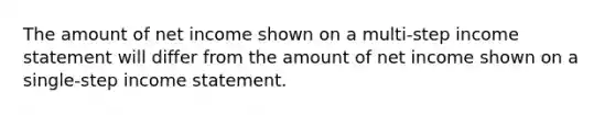 The amount of net income shown on a multi-step <a href='https://www.questionai.com/knowledge/kCPMsnOwdm-income-statement' class='anchor-knowledge'>income statement</a> will differ from the amount of net income shown on a single-step income statement.