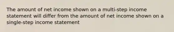 The amount of net income shown on a multi-step income statement will differ from the amount of net income shown on a single-step income statement