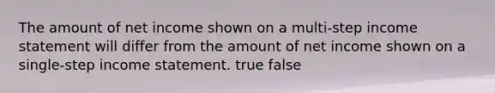 The amount of net income shown on a multi-step income statement will differ from the amount of net income shown on a single-step income statement. true false