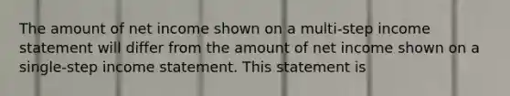 The amount of net income shown on a multi-step income statement will differ from the amount of net income shown on a single-step income statement. This statement is