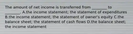 The amount of net income is transferred from​ ________ to​ ________. A.the income​ statement; the statement of expenditures B.the income​ statement; the statement of​ owner's equity C.the balance​ sheet; the statement of cash flows D.the balance​ sheet; the income statement