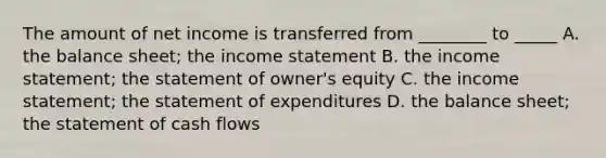 The amount of net income is transferred from​ ________ to​ _____ A. the balance​ sheet; the income statement B. the income​ statement; the statement of​ owner's equity C. the income​ statement; the statement of expenditures D. the balance​ sheet; the statement of cash flows