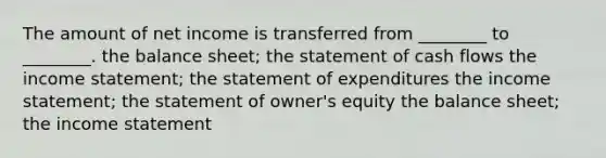 The amount of net income is transferred from ________ to ________. the balance sheet; the statement of cash flows the income statement; the statement of expenditures the income statement; the statement of owner's equity the balance sheet; the income statement