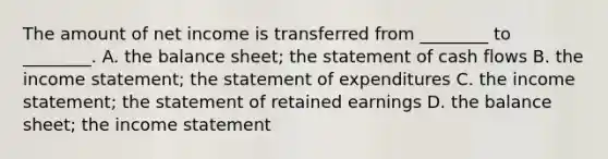 The amount of net income is transferred from​ ________ to​ ________. A. the balance​ sheet; the statement of cash flows B. the income​ statement; the statement of expenditures C. the income​ statement; the statement of retained earnings D. the balance​ sheet; the <a href='https://www.questionai.com/knowledge/kCPMsnOwdm-income-statement' class='anchor-knowledge'>income statement</a>