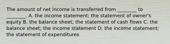 The amount of net income is transferred from ________ to ________. A. the income statement; the statement of owner's equity B. the balance sheet; the statement of cash flows C. the balance sheet; the income statement D. the income statement; the statement of expenditures