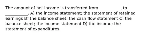 The amount of net income is transferred from ___________ to ___________. A) the income statement; the statement of retained earnings B) the balance sheet; the cash flow statement C) the balance sheet; the income statement D) the income; the statement of expenditures