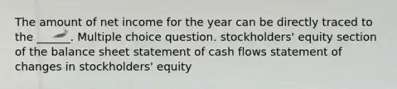 The amount of net income for the year can be directly traced to the ______. Multiple choice question. stockholders' equity section of the balance sheet statement of cash flows statement of changes in stockholders' equity