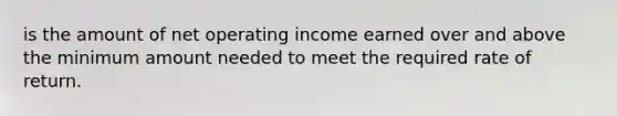 is the amount of net operating income earned over and above the minimum amount needed to meet the required rate of return.