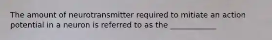 The amount of neurotransmitter required to mitiate an action potential in a neuron is referred to as the ____________