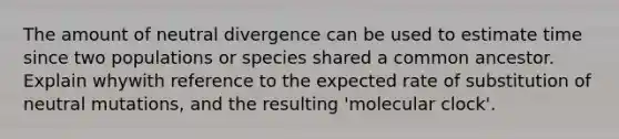 The amount of neutral divergence can be used to estimate time since two populations or species shared a common ancestor. Explain whywith reference to the expected rate of substitution of neutral mutations, and the resulting 'molecular clock'.