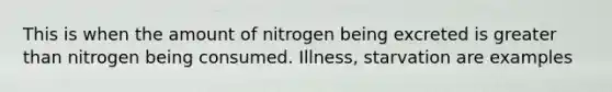 This is when the amount of nitrogen being excreted is greater than nitrogen being consumed. Illness, starvation are examples