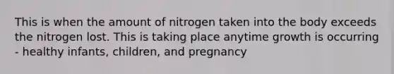 This is when the amount of nitrogen taken into the body exceeds the nitrogen lost. This is taking place anytime growth is occurring - healthy infants, children, and pregnancy