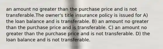 an amount no greater than the purchase price and is not transferable.The owner's title insurance policy is issued for A) the loan balance and is transferable. B) an amount no greater than the purchase price and is transferable. C) an amount no greater than the purchase price and is not transferable. D) the loan balance and is not transferable.