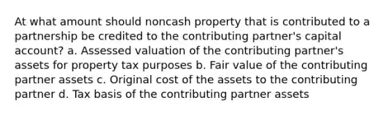 At what amount should noncash property that is contributed to a partnership be credited to the contributing partner's capital account? a. Assessed valuation of the contributing partner's assets for property tax purposes b. Fair value of the contributing partner assets c. Original cost of the assets to the contributing partner d. Tax basis of the contributing partner assets