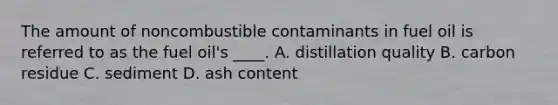 The amount of noncombustible contaminants in fuel oil is referred to as the fuel oil's ____. A. distillation quality B. carbon residue C. sediment D. ash content