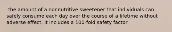 -the amount of a nonnutritive sweetener that individuals can safely consume each day over the course of a lifetime without adverse effect. It includes a 100-fold safety factor