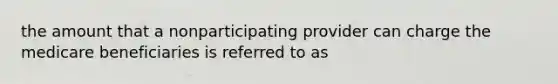 the amount that a nonparticipating provider can charge the medicare beneficiaries is referred to as