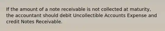 If the amount of a note receivable is not collected at maturity, the accountant should debit Uncollectible Accounts Expense and credit Notes Receivable.