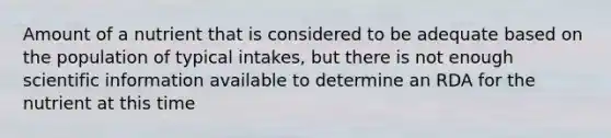 Amount of a nutrient that is considered to be adequate based on the population of typical intakes, but there is not enough scientific information available to determine an RDA for the nutrient at this time