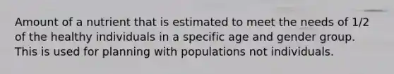 Amount of a nutrient that is estimated to meet the needs of 1/2 of the healthy individuals in a specific age and gender group. This is used for planning with populations not individuals.