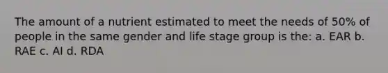 The amount of a nutrient estimated to meet the needs of 50% of people in the same gender and life stage group is the: a. EAR b. RAE c. AI d. RDA