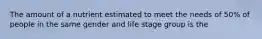 The amount of a nutrient estimated to meet the needs of 50% of people in the same gender and life stage group is the