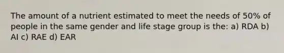 The amount of a nutrient estimated to meet the needs of 50% of people in the same gender and life stage group is the: a) RDA b) AI c) RAE d) EAR