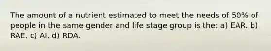 The amount of a nutrient estimated to meet the needs of 50% of people in the same gender and life stage group is the: a) EAR. b) RAE. c) AI. d) RDA.