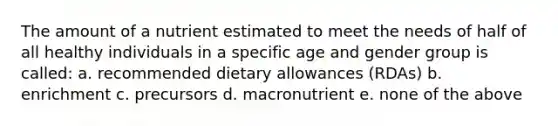 The amount of a nutrient estimated to meet the needs of half of all healthy individuals in a specific age and gender group is called: a. recommended dietary allowances (RDAs) b. enrichment c. precursors d. macronutrient e. none of the above