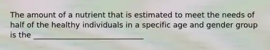 The amount of a nutrient that is estimated to meet the needs of half of the healthy individuals in a specific age and gender group is the _____________________________