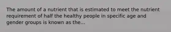 The amount of a nutrient that is estimated to meet the nutrient requirement of half the healthy people in specific age and gender groups is known as the...