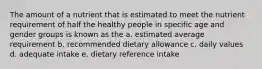 The amount of a nutrient that is estimated to meet the nutrient requirement of half the healthy people in specific age and gender groups is known as the a. estimated average requirement b. recommended dietary allowance c. daily values d. adequate intake e. dietary reference intake