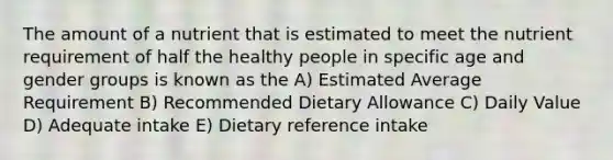 The amount of a nutrient that is estimated to meet the nutrient requirement of half the healthy people in specific age and gender groups is known as the A) Estimated Average Requirement B) Recommended Dietary Allowance C) Daily Value D) Adequate intake E) Dietary reference intake