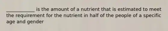 ____________ is the amount of a nutrient that is estimated to meet the requirement for the nutrient in half of the people of a specific age and gender