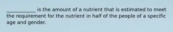 ____________ is the amount of a nutrient that is estimated to meet the requirement for the nutrient in half of the people of a specific age and gender.