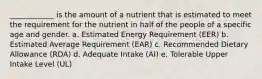 ____________ is the amount of a nutrient that is estimated to meet the requirement for the nutrient in half of the people of a specific age and gender. a. Estimated Energy Requirement (EER) b. Estimated Average Requirement (EAR) c. Recommended Dietary Allowance (RDA) d. Adequate Intake (AI) e. Tolerable Upper Intake Level (UL)