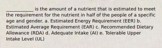 ____________ is the amount of a nutrient that is estimated to meet the requirement for the nutrient in half of the people of a specific age and gender. a. Estimated Energy Requirement (EER) b. Estimated Average Requirement (EAR) c. Recommended Dietary Allowance (RDA) d. Adequate Intake (AI) e. Tolerable Upper Intake Level (UL)