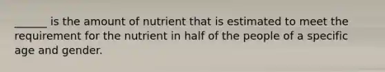 ______ is the amount of nutrient that is estimated to meet the requirement for the nutrient in half of the people of a specific age and gender.