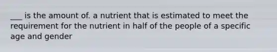 ___ is the amount of. a nutrient that is estimated to meet the requirement for the nutrient in half of the people of a specific age and gender