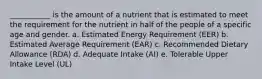 ___________ is the amount of a nutrient that is estimated to meet the requirement for the nutrient in half of the people of a specific age and gender. a. Estimated Energy Requirement (EER) b. Estimated Average Requirement (EAR) c. Recommended Dietary Allowance (RDA) d. Adequate Intake (AI) e. Tolerable Upper Intake Level (UL)