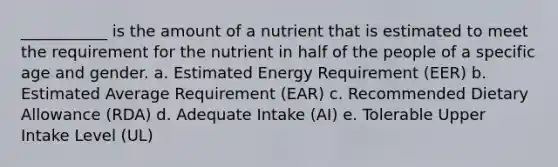 ___________ is the amount of a nutrient that is estimated to meet the requirement for the nutrient in half of the people of a specific age and gender. a. Estimated Energy Requirement (EER) b. Estimated Average Requirement (EAR) c. Recommended Dietary Allowance (RDA) d. Adequate Intake (AI) e. Tolerable Upper Intake Level (UL)