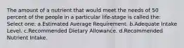 The amount of a nutrient that would meet the needs of 50 percent of the people in a particular life-stage is called the: Select one: a.Estimated Average Requirement. b.Adequate Intake Level. c.Recommended Dietary Allowance. d.Recommended Nutrient Intake.