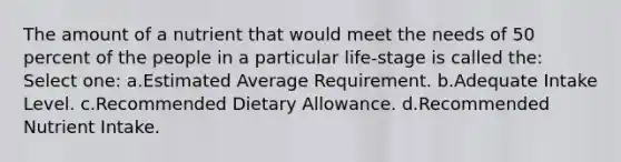 The amount of a nutrient that would meet the needs of 50 percent of the people in a particular life-stage is called the: Select one: a.Estimated Average Requirement. b.Adequate Intake Level. c.Recommended Dietary Allowance. d.Recommended Nutrient Intake.