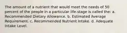 The amount of a nutrient that would meet the needs of 50 percent of the people in a particular life-stage is called the: a. Recommended Dietary Allowance. b. Estimated Average Requirement. c. Recommended Nutrient Intake. d. Adequate Intake Level.