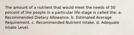 The amount of a nutrient that would meet the needs of 50 percent of the people in a particular life-stage is called the: a. Recommended Dietary Allowance. b. Estimated Average Requirement. c. Recommended Nutrient Intake. d. Adequate Intake Level.